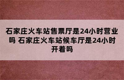 石家庄火车站售票厅是24小时营业吗 石家庄火车站候车厅是24小时开着吗